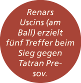Renars Uscins (am Ball) erzielt f nf Treffer beim Sieg gegen Tatran Presov.