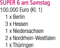 SUPER 6 am Samstag 100.000 Euro (Kl. 1) 1 x Berlin 3 x Hessen 1 x Niedersachsen 2 x Nordrhein Westfalen 1 x Th ringen