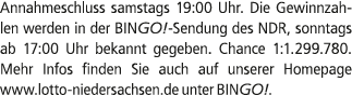 Annahmeschluss samstags 19:00 Uhr. Die Gewinnzahlen werden in der BINGO! Sendung des NDR, sonntags ab 17:00 Uhr bekan...