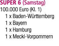 SUPER 6 (Samstag) 100.000 Euro (Kl. 1) 1 x Baden W rttemberg 1 x Bayern 1 x Hamburg 1 x Meckl Vorpommern