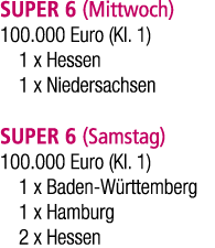 SUPER 6 (Mittwoch) 100.000 Euro (Kl. 1) 1 x Hessen 1 x Niedersachsen SUPER 6 (Samstag) 100.000 Euro (Kl. 1) 1 x Baden...