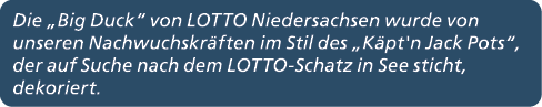 Die „Big Duck“ von LOTTO Niedersachsen wurde von unseren Nachwuchskr ften im Stil des „K pt'n Jack Pots“, der auf Suc...