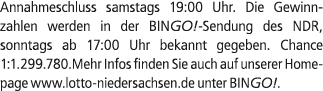 Annahmeschluss samstags 19:00 Uhr. Die Gewinnzahlen werden in der BINGO! Sendung des NDR, sonntags ab 17:00 Uhr bekan...