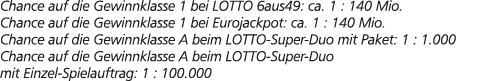 Chance auf die Gewinnklasse 1 bei LOTTO 6aus49: ca. 1 : 140 Mio. Chance auf die Gewinnklasse 1 bei Eurojackpot: ca. 1...